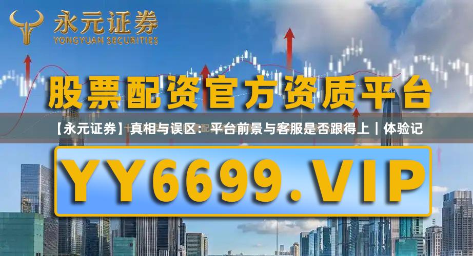 【永元证券】真相与误区：平台前景与客服是否跟得上｜体验记