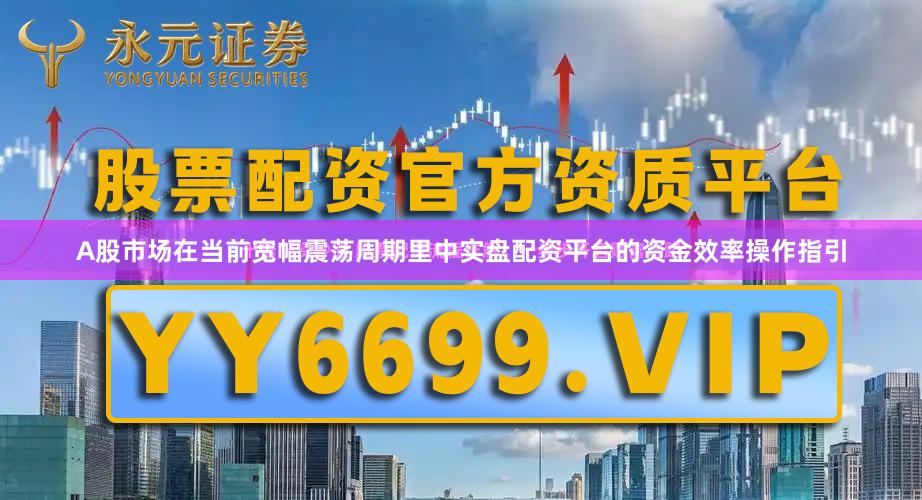 A股市场在当前宽幅震荡周期里中实盘配资平台的资金效率操作指引