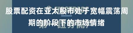 股票配资在亚太股市处于宽幅震荡周期的阶段下的市场情绪