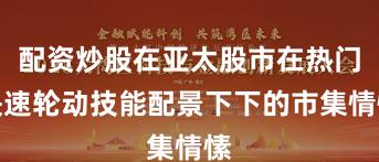 配资炒股在亚太股市在热门快速轮动技能配景下下的市集情愫